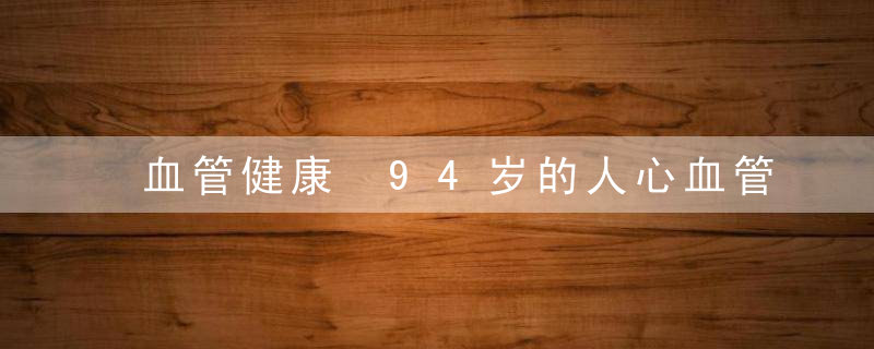 血管健康 94岁的人心血管似30岁秘诀是它，血管年龄88岁是什么意思